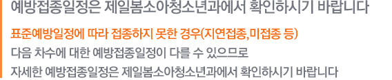 예방접종일정은 방문하실 보건소 및 병의원에 확인하시기 바랍니다. 표준예방일정에 따라 접종하지 못한 경우(지연접종,미접종 등) 다음 차수에 대한 예방접종일정이 다를 수 있으므로 자세한 예방접종일정은 방문하실 보건소 및 병의원에 확인하시기 바랍니다.